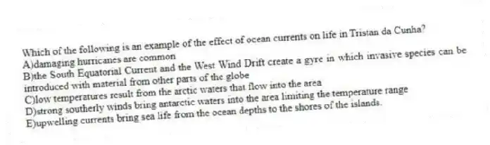 Which of the following is an example of the effect of ocean currents on life in Tristan da Cunha?
A)damaging hurricanes are common
B)the South Equatorial Current and the West Wind Drift create a gyre in which invasive species can be introduced with material from other parts of the globe
C)low temperatures result from the arctic waters that flow into the area
D)strong southerly winds bring antarctic waters into the area limiting the temperature range
E)upwelling currents bring sea life from the ocean depths to the shores of the islands.