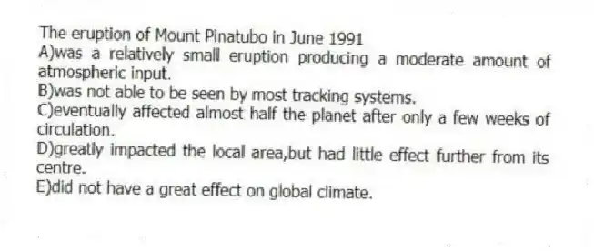 The eruption of Mount Pinatubo in June 1991
A)was a relatively small eruption producing a moderate amount of atmospheric input.
B)was not able to be seen by most tracking systems.
C)eventually affected almost half the planet after only a few weeks of circulation.
D)greatly impacted the local area,but had little effect further from its centre.
E)did not have a great effect on global climate.