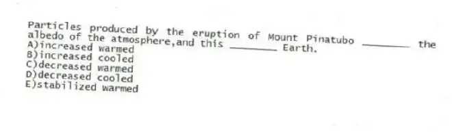 Particles produced by the eruption of Mount Pinatubo ________ the albedo of the atmosphere,and this ________ Earth.
A)increased warmed
B)increased cooled
C)decreased warmed
D)decreased cooled
E)stabilized warmed