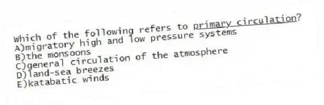 Which of the following refers to <u>primary circulation</u>?
A)migratory high and low pressure systems
B)the monsoons
C)general circulation of the atmosphere
D)land-sea breezes
E)katabatic winds
