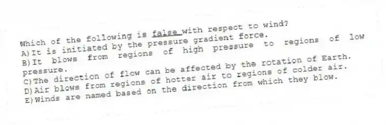 Which of the following is <u>false </u> with respect to wind?
A)It is initiated by the pressure gradient force.
B)It blows from regions of high pressure to regions of low pressure.
C)The direction of flow can be affected by the rotation of Earth.
D)Air blows from regions of hotter air to regions of colder air.
E)Winds are named based on the direction from which they blow.