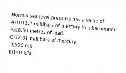 Normal sea level pressure has a value of
A)1013.2 millibars of mercury in a barometer.
B)28.50 metres of lead.
C)32.01 millibars of mercury.
D)500 mb.
E)140 kPa