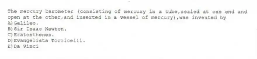 The mercury barometer (consisting of mercury in a tube,sealed at one end and open at the other,and inserted in a vessel of mercury),was invented by
A)Galileo.
B)Sir Isaac Newton.
C)Eratosthenes.
D)Evangelista Torricelli.
E)Da Vinci