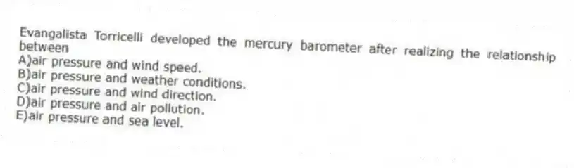 Evangalista Torricelli developed the mercury barometer after realizing the relationship between
A)air pressure and wind speed.
B)air pressure and weather conditions.
C)air pressure and wind direction.
D)air pressure and air pollution.
E)air pressure and sea level.