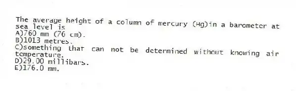 The average height of a column of mercury (Hg)in a barometer at sea level is
A)760 mm (76 cm).
B)1013 metres.
C)something that can not be determined without knowing air temperature.
D)29.00 millibars.
E)176.0 mm.