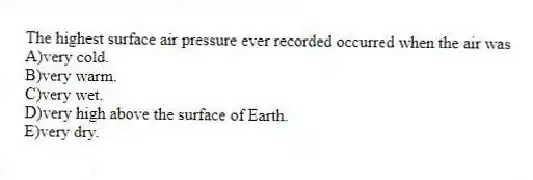 The highest surface air pressure ever recorded occurred when the air was
A)very cold.
B)very warm.
C)very wet.
D)very high above the surface of Earth.
E)very dry.