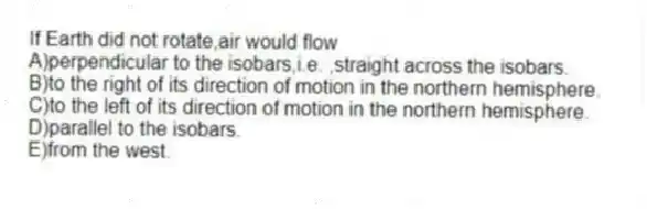 If Earth did not rotate,air would flow
A)perpendicular to the isobars,i.e. ,straight across the isobars.
B)to the right of its direction of motion in the northern hemisphere.
C)to the left of its direction of motion in the northern hemisphere.
D)parallel to the isobars.
E)from the west.