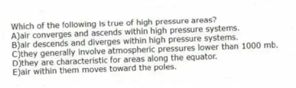 Which of the following is true of high pressure areas?
A)air converges and ascends within high pressure systems.
B)air descends and diverges within high pressure systems.
C)they generally involve atmospheric pressures lower than 1000 mb.
D)they are characteristic for areas along the equator.
E)air within them moves toward the poles.
