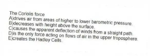 The Coriolis force
A)drives air from areas of higher to lower barometric pressure.
B)decreases with height above the surface.
C)causes the apparent deflection of winds from a straight path.
D)is the only force acting on flows of air in the upper troposphere.
E)creates the Hadley Cells.