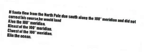 If Santa flew from the North Pole due south along the 100° meridian and did not correct his course,he would land
A)on the 100° meridian.
B)east of the 100° meridian.
C)west of the 100° meridian.
D)in the ocean.