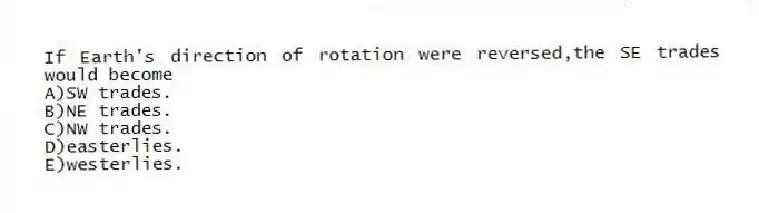 If Earth's direction of rotation were reversed,the SE trades would become
A)SW trades.
B)NE trades.
C)NW trades.
D)easterlies.
E)westerlies.
