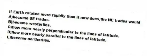 If Earth rotated more rapidly than it now does,the NE trades would
A)become SE trades.
B)become westerlies.
C)flow more nearly perpendicular to the lines of latitude.
D)flow more nearly parallel to the lines of latitude.
E)become northerlies.