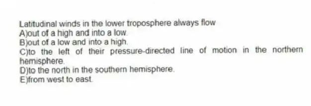 Latitudinal winds in the lower troposphere always flow
A)out of a high and into a low.
B)out of a low and into a high.
C)to the left of their pressure-directed line of motion in the northern hemisphere.
D)to the north in the southern hemisphere.
E)from west to east.