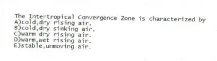 The Intertropical Convergence Zone is characterized by
A)cold,dry rising air.
B)cold,dry sinking air.
C)warm dry rising air.
D)warm,wet rising air.
E)stable,unmoving air.