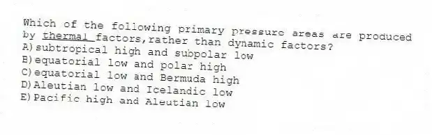 Which of the following primary pressure areas are produced by <u>thermal </u>factors,rather than dynamic factors?
A)subtropical high and subpolar low
B)equatorial low and polar high
C)equatorial low and Bermuda high
D)Aleutian low and Icelandic low
E)Pacific high and Aleutian low