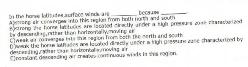 In the horse latitudes,surface winds are ________ because ________.
A)strong air converges into this region from both north and south
B)strong the horse latitudes are located directly under a high pressure zone characterized by descending,rather than horizontally,moving air
C)weak air converges into this region from both the north and south
D)weak the horse latitudes are located directly under a high pressure zone characterized by descending,rather than horizontally,moving air
E)constant descending air creates continuous winds in this region.