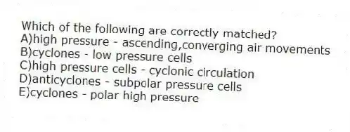 Which of the following are correctly matched?
A)high pressure - ascending,converging air movements
B)cyclones - low pressure cells
C)high pressure cells - cyclonic circulation
D)anticyclones - subpolar pressure cells
E)cyclones - polar high pressure