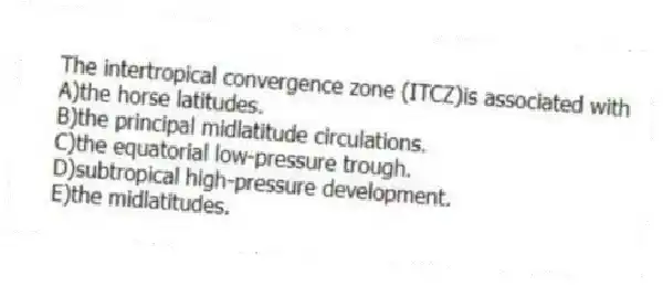 The intertropical convergence zone (ITCZ)is associated with
A)the horse latitudes.
B)the principal midlatitude circulations.
C)the equatorial low-pressure trough.
D)subtropical high-pressure development.
E)the midlatitudes.