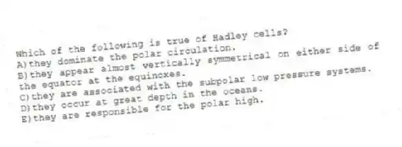 Which of the following is true of Hadley cells?
A)they dominate the polar circulation.
B)they appear almost vertically symmetrical on either side of the equator at the equinoxes.
C)they are associated with the subpolar low pressure systems.
D)they occur at great depth in the oceans.
E)they are responsible for the polar high.