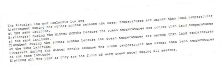 The Aleutian low and Icelandic low are
A)strongest during the winter months because the ocean temperatures are warmer than land temperatures at the same latitude.
B)strongest during the winter months because the ocean temperatures are cooler than land temperatures at the same latitude.
C)weakest during the summer months because the ocean temperatures are warmer than land temperatures at the same latitude.
D)weakest during the winter months because the ocean temperatures are warmer than land temperatures at the same latitude.
E)strong all the time as they are the focus of warm ocean water during all seasons.