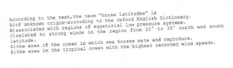 According to the text,the term "horse latitudes" is
A)of unknown origin-according to the Oxford English Dictionary.
B)associated with regions of equatorial low pressure systems.
C)related to strong winds in the region from 20° to 35° north and south latitude.
D)the area of the ocean in which sea horses mate and reproduce.
E)the area in the tropical ocean with the highest recorded wind speeds.
