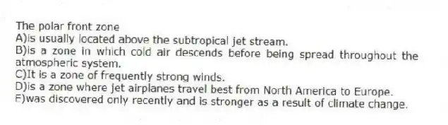 The polar front zone
A)is usually located above the subtropical jet stream.
B)is a zone in which cold air descends before being spread throughout the atmospheric system.
C)It is a zone of frequently strong winds.
D)is a zone where jet airplanes travel best from North America to Europe.
E)was discovered only recently and is stronger as a result of climate change.