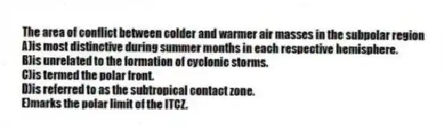 The area of conflict between colder and warmer air masses in the subpolar region
A)is most distinctive during summer months in each respective hemisphere.
B)is unrelated to the formation of cyclonic storms.
C)is termed the polar front.
D)is referred to as the subtropical contact zone.
E)marks the polar limit of the ITCZ.