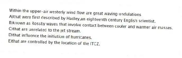 Within the upper-air westerly wind flow are great waving undulations
A)that were first described by Hadley,an eighteenth century English scientist.
B)known as Rossby waves that involve contact between cooler and warmer air masses.
C)that are unrelated to the jet stream.
D)that influence the initiation of hurricanes.
E)that are controlled by the location of the ITCZ.