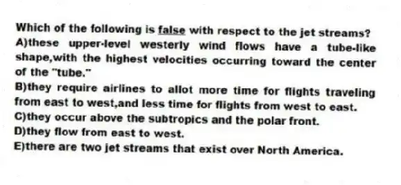 Which of the following is <u>false</u> with respect to the jet streams?
A)these upper-level westerly wind flows have a tube-like shape,with the highest velocities occurring toward the center of the "tube."
B)they require airlines to allot more time for flights traveling from east to west,and less time for flights from west to east.
C)they occur above the subtropics and the polar front.
D)they flow from east to west.
E)there are two jet streams that exist over North America.