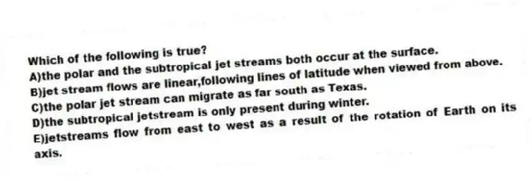 Which of the following is true?
A)the polar and the subtropical jet streams both occur at the surface.
B)jet stream flows are linear,following lines of latitude when viewed from above.
C)the polar jet stream can migrate as far south as Texas.
D)the subtropical jetstream is only present during winter.
E)jetstreams flow from east to west as a result of the rotation of Earth on its axis.