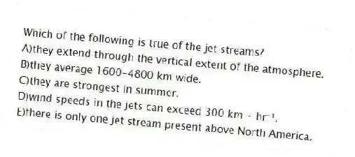 Which of the following is true of the jet streams?
A)they extend through the vertical extent of the atmosphere.
B)they average 1600-4800 km wide.
C)they are strongest in summer.
D)wind speeds in the jets can exceed 300 km · hr⁻¹.
E)there is only one jet stream present above North America.