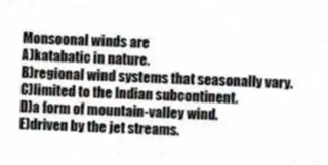 Monsoonal winds are
A)katabatic in nature.
B)regional wind systems that seasonally vary.
C)limited to the Indian subcontinent.
D)a form of mountain-valley wind.
E)driven by the jet streams.