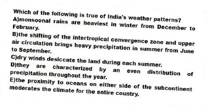 Which of the following is true of India's weather patterns?
A)monsoonal rains are heaviest in winter from December to February.
B)the shifting of the intertropical convergence zone and upper air circulation brings heavy precipitation in summer from June to September.
C)dry winds desiccate the land during each summer.
D)they are characterized by an even distribution of precipitation throughout the year.
E)the proximity to oceans on either side of the subcontinent moderates the climate for the entire country.