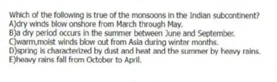 Which of the following is true of the monsoons in the Indian subcontinent?
A)dry winds blow onshore from March through May.
B)a dry period occurs in the summer between June and September.
C)warm,moist winds blow out from Asia during winter months.
D)spring is characterized by dust and heat and the summer by heavy rains.
E)heavy rains fall from October to April.