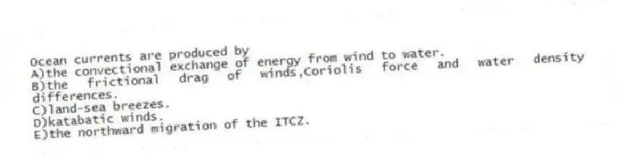 Ocean currents are produced by
A)the convectional exchange of energy from wind to water.
B)the frictional drag of winds,Coriolis force and water density differences.
C)land-sea breezes.
D)katabatic winds.
E)the northward migration of the ITCZ.
