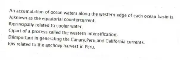 An accumulation of ocean waters along the western edge of each ocean basin is
A)known as the equatorial countercurrent.
B)principally related to cooler water.
C)part of a process called the western intensification.
D)important in generating the Canary,Peru,and California currents.
E)is related to the anchovy harvest in Peru.