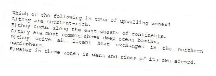 Which of the following is true of upwelling zones?
A)they are nutrient-rich.
B)they occur along the east coasts of continents.
C)they are most common above deep ocean basins.
D)they drive all latent heat exchanges in the northern hemisphere.
E)water in these zones is warm and rises of its own accord.
