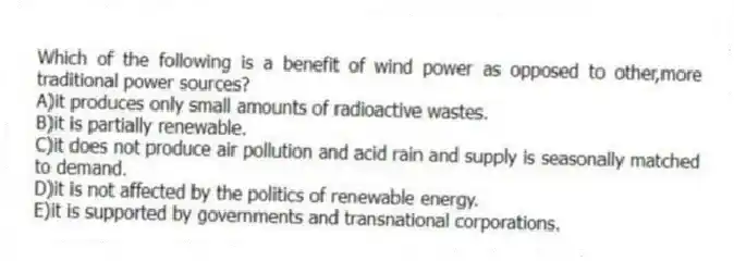 Which of the following is a benefit of wind power as opposed to other,more traditional power sources?
A)it produces only small amounts of radioactive wastes.
B)it is partially renewable.
C)it does not produce air pollution and acid rain and supply is seasonally matched to demand.
D)it is not affected by the politics of renewable energy.
E)it is supported by governments and transnational corporations.