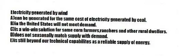 Electricity generated by wind
A)can be generated for the same cost of electricity generated by coal.
B)in the United States will not meet demand.
C)is a win-win solution for some corn farmers,ranchers and other rural dwellers.
D)does not seasonally match supply with demand.
E)is still beyond our technical capabilites as a reliable supply of energy.
