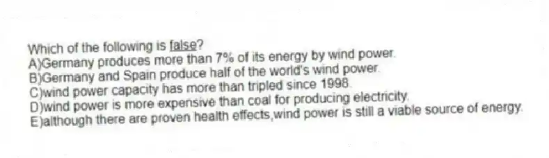 Which of the following is <u> false</u>?
A)Germany produces more than 7% of its energy by wind power.
B)Germany and Spain produce half of the world's wind power.
C)wind power capacity has more than tripled since 1998.
D)wind power is more expensive than coal for producing electricity.
E)although there are proven health effects,wind power is still a viable source of energy.