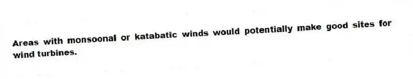 Areas with monsoonal or katabatic winds would potentially make good sites for wind turbines.