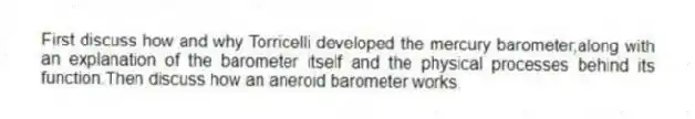 First discuss how and why Torricelli developed the mercury barometer,along with an explanation of the barometer itself and the physical processes behind its function.Then discuss how an aneroid barometer works.