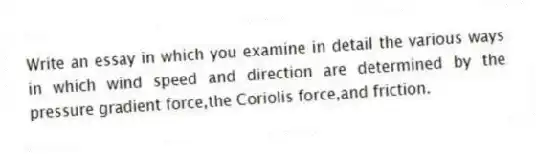 Write an essay in which you examine in detail the various ways in which wind speed and direction are determined by the pressure gradient force,the Coriolis force,and friction.