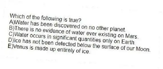 Which of the following is true?
A)Water has been discovered on no other planet.
B)There is no evidence of water ever existing on Mars.
C)Water occurs in significant quantities only on Earth.
D)Ice has not been detected below the surface of our Moon.
E)Venus is made up entirely of ice.
