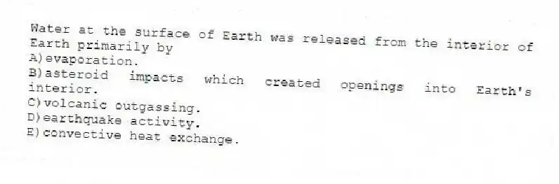 Water at the surface of Earth was released from the interior of Earth primarily by
A)evaporation.
B)asteroid impacts which created openings into Earth's interior.
C)volcanic outgassing.
D)earthquake activity.
E)convective heat exchange.
