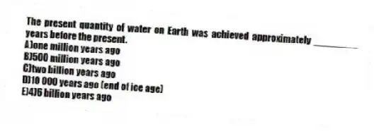 The present quantity of water on Earth was achieved approximately ________ years before the present.
A)one million years ago
B)500 million years ago
C)two billion years ago
D)10 000 years ago (end of ice age)
E)4)6 billion years ago
