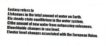 Eustasy refers to
A)changes in the total amount of water on Earth.
B)a steady-state equilibrium in the water system.
C)the amount of new water from outgassing volcanoes.
D)worldwide changes in sea level.
E)water level changes associated with the European Union.