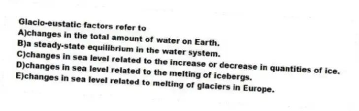 Glacio-eustatic factors refer to
A)changes in the total amount of water on Earth.
B)a steady-state equilibrium in the water system.
C)changes in sea level related to the increase or decrease in quantities of ice.
D)changes in sea level related to the melting of icebergs.
E)changes in sea level related to melting of glaciers in Europe.