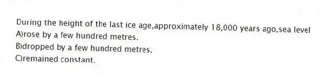 During the height of the last ice age,approximately 18,000 years ago,sea level
A)rose by a few hundred metres.
B)dropped by a few hundred metres.
C)remained constant.