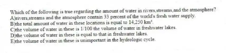 Which of the following is true regarding the amount of water in rivers,streams,and the atmosphere?
A)rivers,streams and the atmosphere contain 33 percent of the world's fresh water supply.
B)the total amount of water in these locations is equal to 14,250 km³.
C)the volume of water in these is 1/100 the volume of water in freshwater lakes.
D)the volume of water in these is equal to that in freshwater lakes.
E)the volume of water in these is unimportant in the hydrologic cycle.